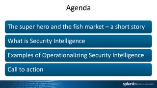 Agenda
The super hero and the fish market – a short story
What is Security Intelligence
Examples of Operationalizing Security Intelligence
Call to action
 