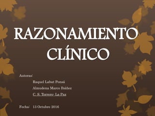 RAZONAMIENTO
CLÍNICO
Autoras:
Raquel Labat Ponsá
Almudena Marco Ibáñez
C. S. Torrero- La Paz
Fecha: 13 Octubre 2016
 