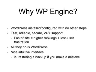 Why WP Engine?
• WordPress installed/configured with no other steps
• Fast, reliable, secure, 24/7 support
• Faster site = higher rankings + less user
frustration
• All they do is WordPress
• Nice intuitive interface
• ie. restoring a backup if you make a mistake
 