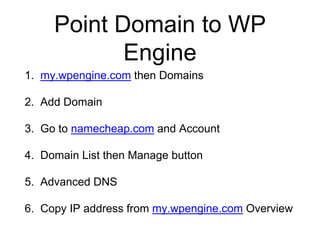 Point Domain to WP
Engine
1. my.wpengine.com then Domains
2. Add Domain
3. Go to namecheap.com and Account
4. Domain List then Manage button
5. Advanced DNS
6. Copy IP address from my.wpengine.com Overview
 