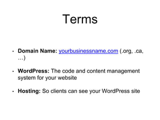 Terms
• Domain Name: yourbusinessname.com (.org, .ca,
…)
• WordPress: The code and content management
system for your website
• Hosting: So clients can see your WordPress site
 