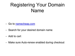 Registering Your Domain
Name
• Go to namecheap.com
• Search for your desired domain name
• Add to cart
• Make sure Auto-renew enabled during checkout
 