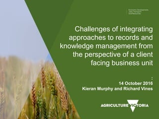Challenges of integrating
approaches to records and
knowledge management from
the perspective of a client
facing business unit
:
14 October 2016
Kieran Murphy and Richard Vines
 
