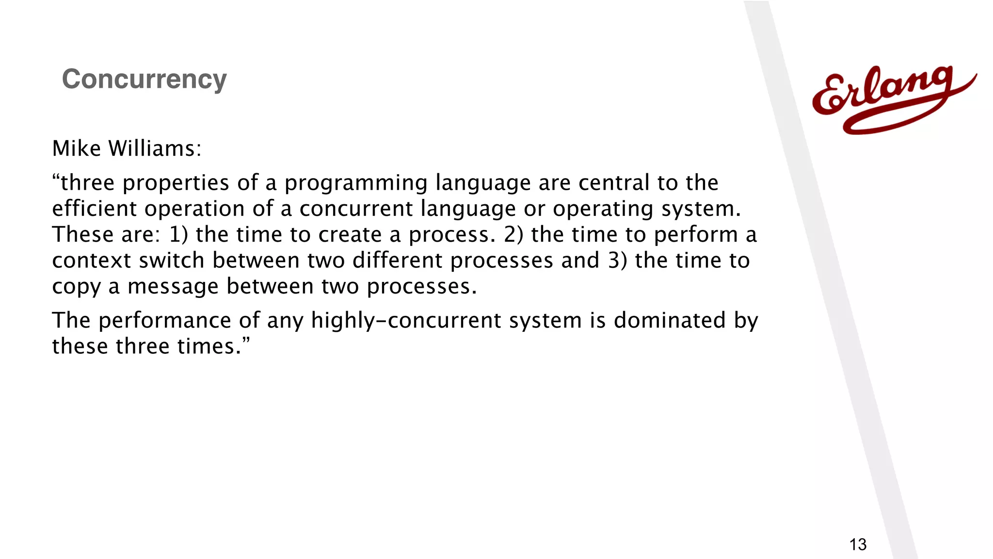 13
Mike Williams:
“three properties of a programming language are central to the
efficient operation of a concurrent language or operating system.
These are: 1) the time to create a process. 2) the time to perform a
context switch between two different processes and 3) the time to
copy a message between two processes.
The performance of any highly-concurrent system is dominated by
these three times.”
Concurrency
 