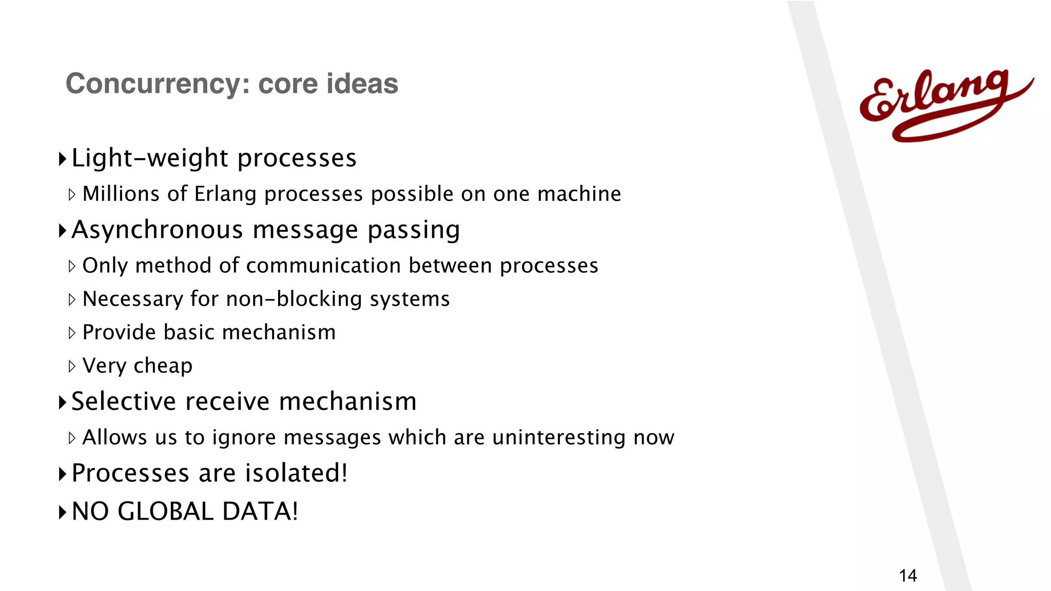 14
▸Light-weight processes
▹ Millions of Erlang processes possible on one machine
▸Asynchronous message passing
▹ Only method of communication between processes
▹ Necessary for non-blocking systems
▹ Provide basic mechanism
▹ Very cheap
▸Selective receive mechanism
▹ Allows us to ignore messages which are uninteresting now
▸Processes are isolated!
▸NO GLOBAL DATA!
Concurrency: core ideas
 