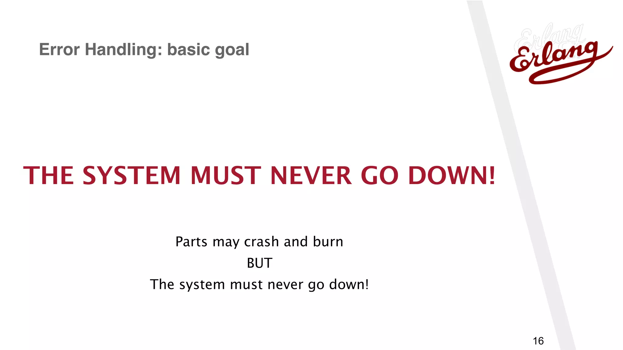 www.erlang-solutions.com
16
Error Handling: basic goal
THE SYSTEM MUST NEVER GO DOWN!
Parts may crash and burn
BUT
The system must never go down!
 