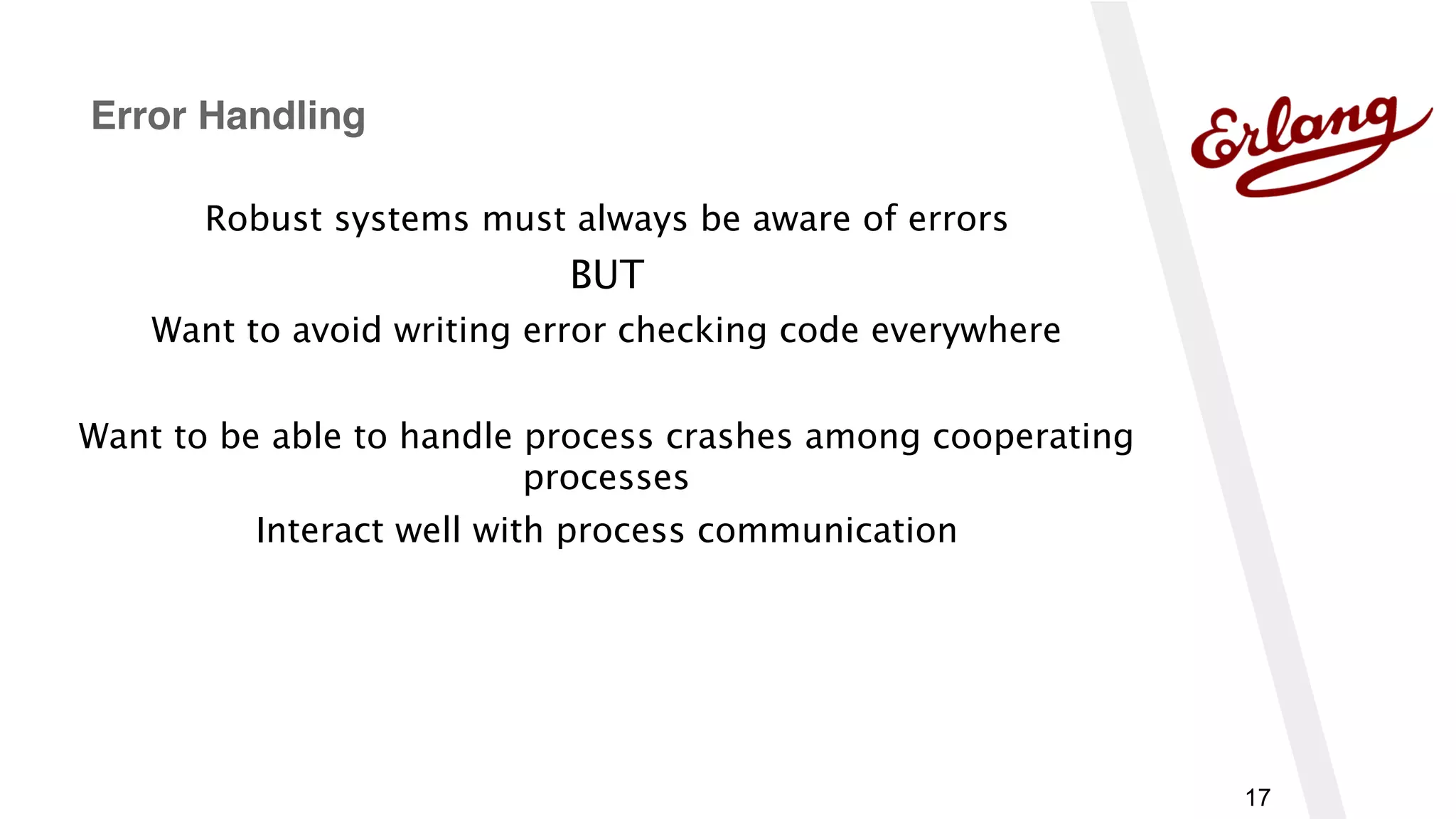 17
Robust systems must always be aware of errors
BUT
Want to avoid writing error checking code everywhere
Want to be able to handle process crashes among cooperating
processes
Interact well with process communication
Error Handling
 