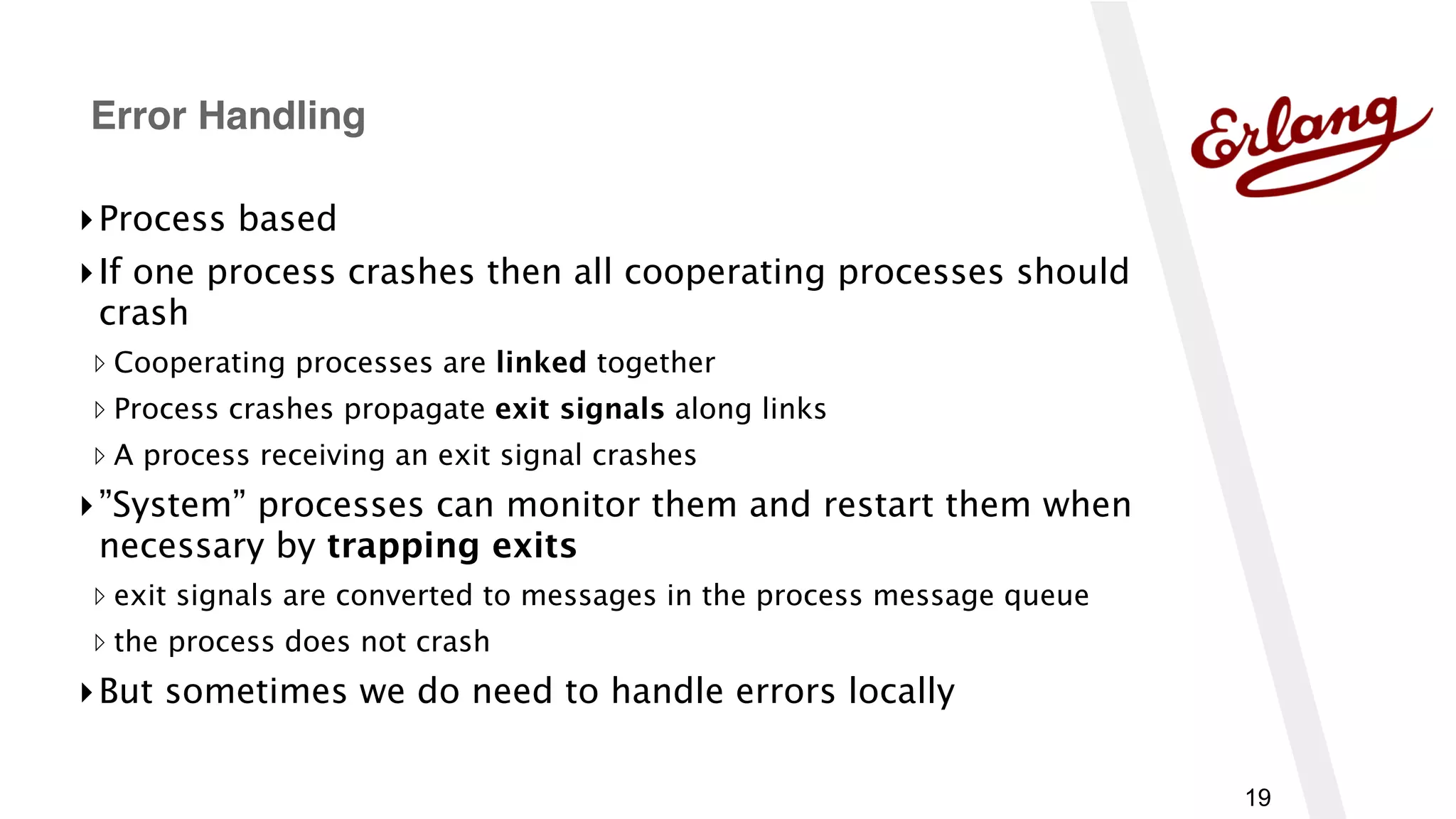 19
▸Process based
▸If one process crashes then all cooperating processes should
crash
▹ Cooperating processes are linked together
▹ Process crashes propagate exit signals along links
▹ A process receiving an exit signal crashes
▸”System” processes can monitor them and restart them when
necessary by trapping exits
▹ exit signals are converted to messages in the process message queue
▹ the process does not crash
▸But sometimes we do need to handle errors locally
Error Handling
 