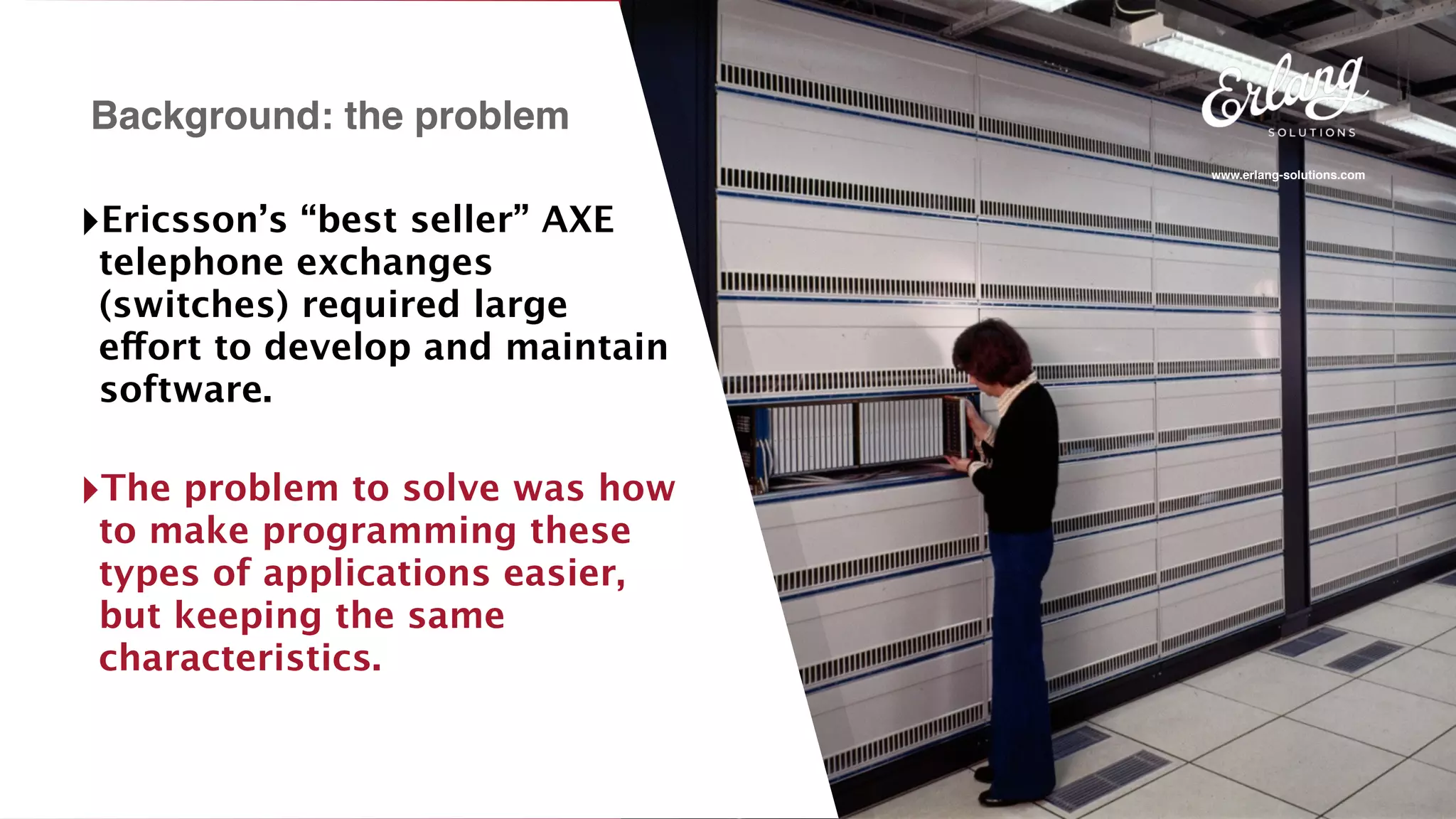 www.erlang-solutions.com
Background: the problem
‣Ericsson’s “best seller” AXE
telephone exchanges
(switches) required large
effort to develop and maintain
software.
‣The problem to solve was how
to make programming these
types of applications easier,
but keeping the same
characteristics.
 