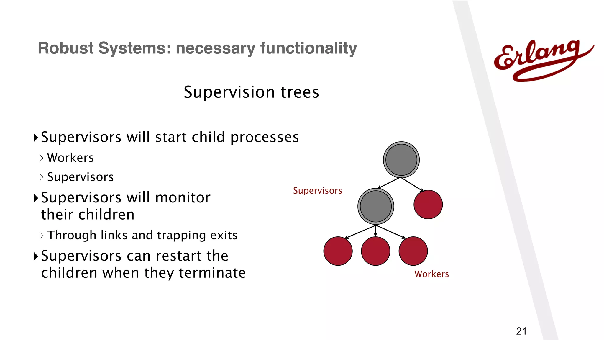 21
Supervision trees
▸Supervisors will start child processes
▹ Workers
▹ Supervisors
▸Supervisors will monitor 
their children
▹ Through links and trapping exits
▸Supervisors can restart the 
children when they terminate
Robust Systems: necessary functionality
Supervisors
Workers
 