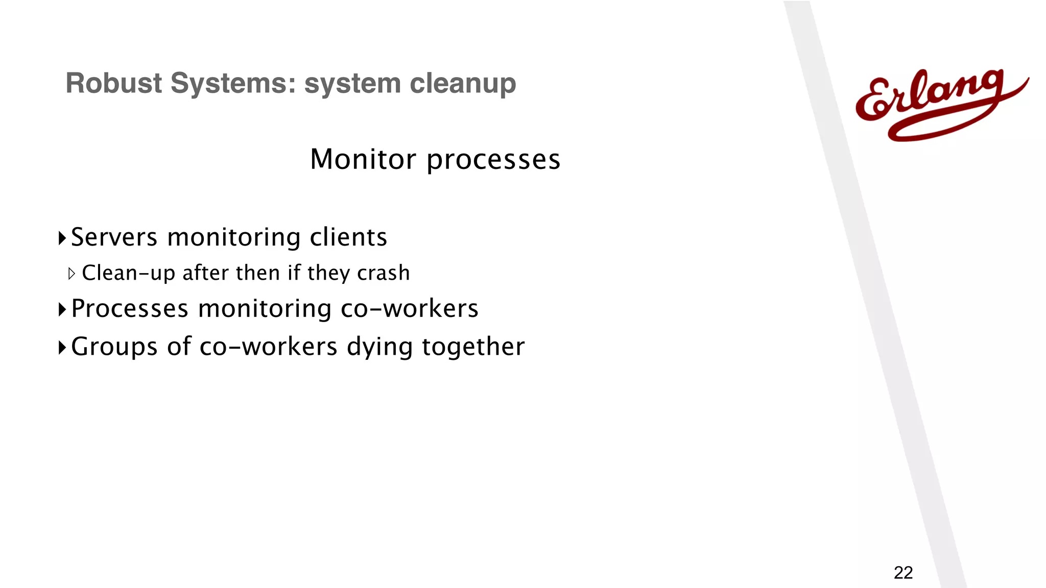 22
Monitor processes
▸Servers monitoring clients
▹ Clean-up after then if they crash
▸Processes monitoring co-workers
▸Groups of co-workers dying together
Robust Systems: system cleanup
 
