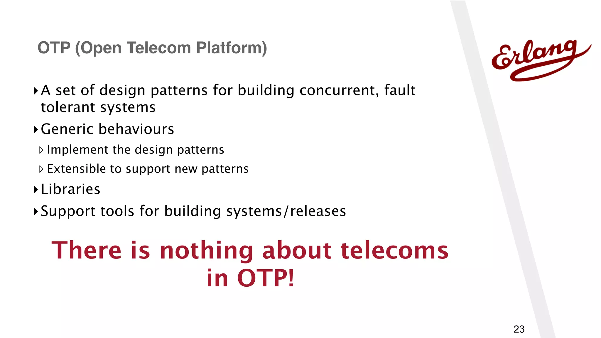 23
▸A set of design patterns for building concurrent, fault
tolerant systems
▸Generic behaviours
▹ Implement the design patterns
▹ Extensible to support new patterns
▸Libraries
▸Support tools for building systems/releases
OTP (Open Telecom Platform)
There is nothing about telecoms
in OTP!
 