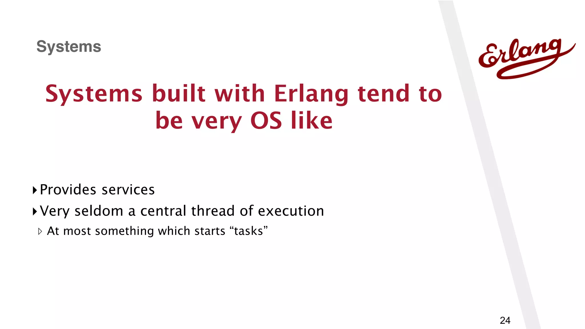 24
Systems built with Erlang tend to
be very OS like
▸Provides services
▸Very seldom a central thread of execution
▹ At most something which starts “tasks”
Systems
 