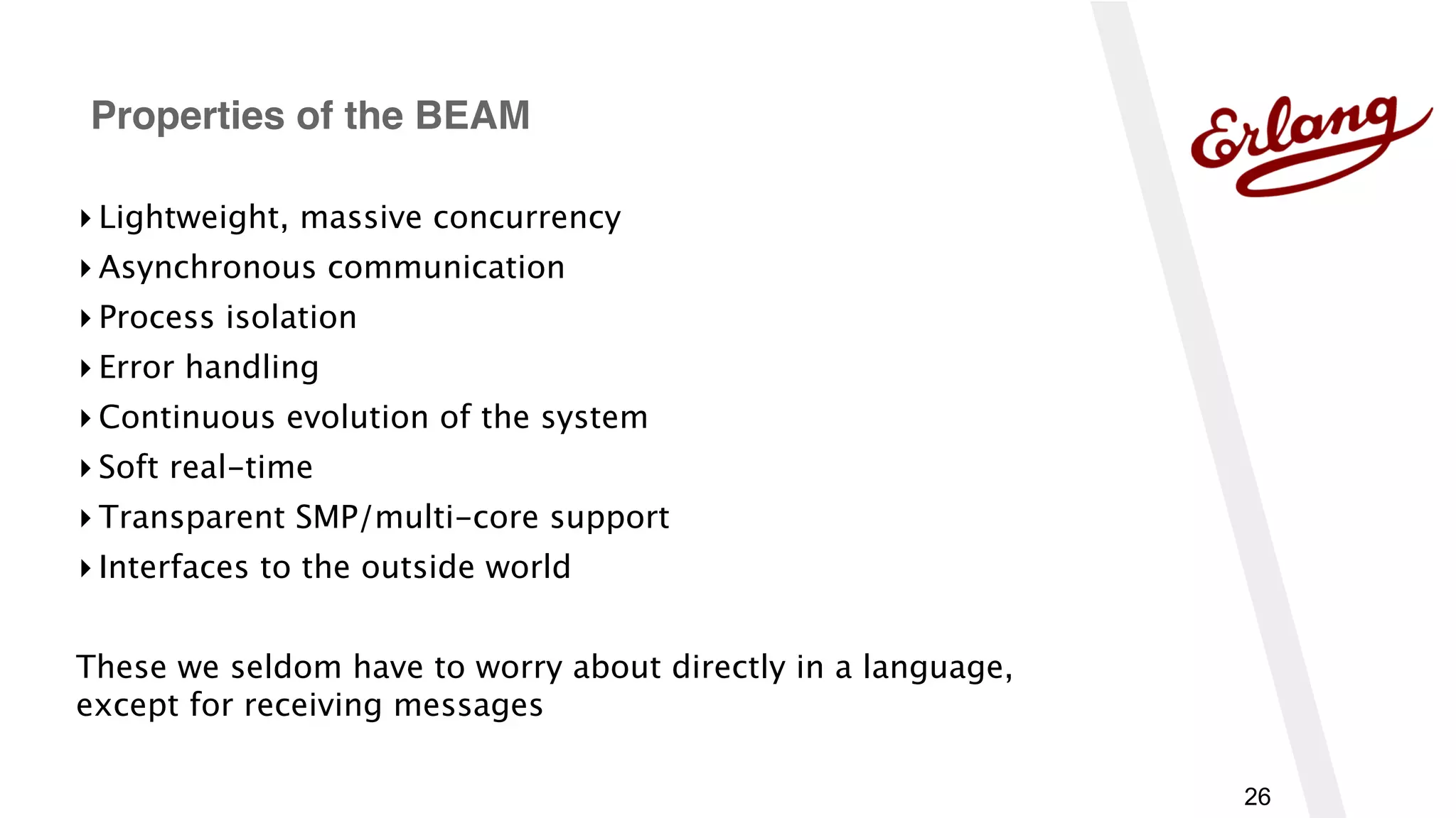 26
▸ Lightweight, massive concurrency
▸ Asynchronous communication
▸ Process isolation
▸ Error handling
▸ Continuous evolution of the system
▸ Soft real-time
▸ Transparent SMP/multi-core support
▸ Interfaces to the outside world
These we seldom have to worry about directly in a language, 
except for receiving messages
Properties of the BEAM
 