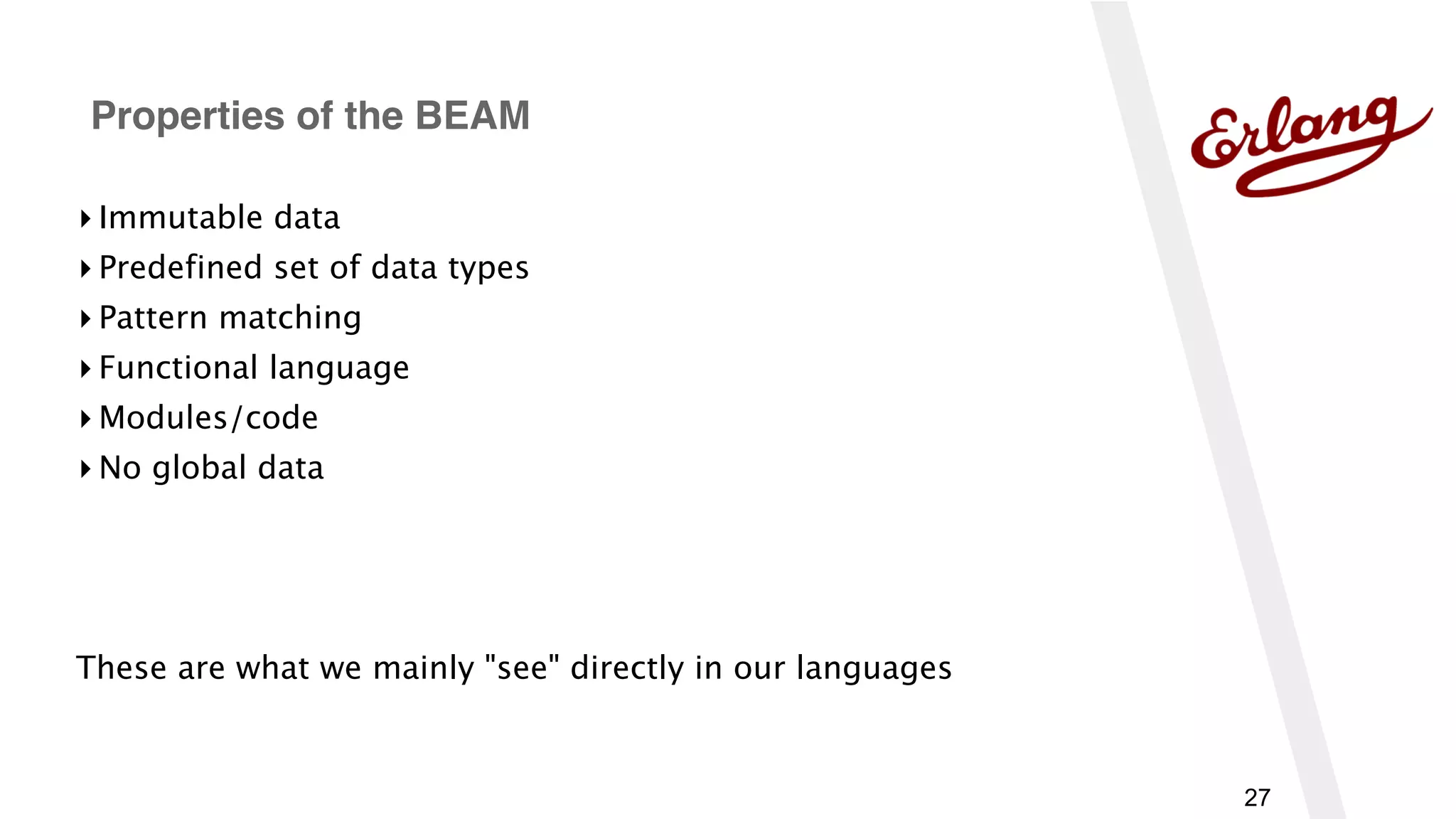 27
▸ Immutable data
▸ Predefined set of data types
▸ Pattern matching
▸ Functional language
▸ Modules/code
▸ No global data
These are what we mainly "see" directly in our languages
Properties of the BEAM
 