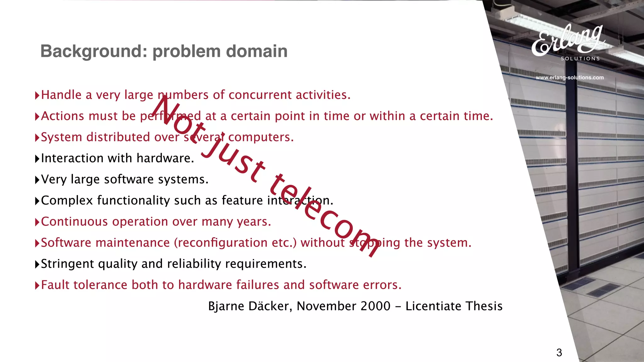 www.erlang-solutions.com
3
‣Handle a very large numbers of concurrent activities.
‣Actions must be performed at a certain point in time or within a certain time.
‣System distributed over several computers.
‣Interaction with hardware.
‣Very large software systems.
‣Complex functionality such as feature interaction.
‣Continuous operation over many years.
‣Software maintenance (reconﬁguration etc.) without stopping the system.
‣Stringent quality and reliability requirements.
‣Fault tolerance both to hardware failures and software errors.
Bjarne Däcker, November 2000 - Licentiate Thesis
Background: problem domain
‣Handle a very large numbers of concurrent activities.
‣Actions must be performed at a certain point in time or within a certain time.
‣System distributed over several computers.
‣Interaction with hardware.
‣Very large software systems.
‣Complex functionality such as feature interaction.
‣Continuous operation over many years.
‣Software maintenance (reconﬁguration etc.) without stopping the system.
‣Stringent quality and reliability requirements.
‣Fault tolerance both to hardware failures and software errors.
Bjarne Däcker, November 2000 - Licentiate Thesis
Not just telecom
 