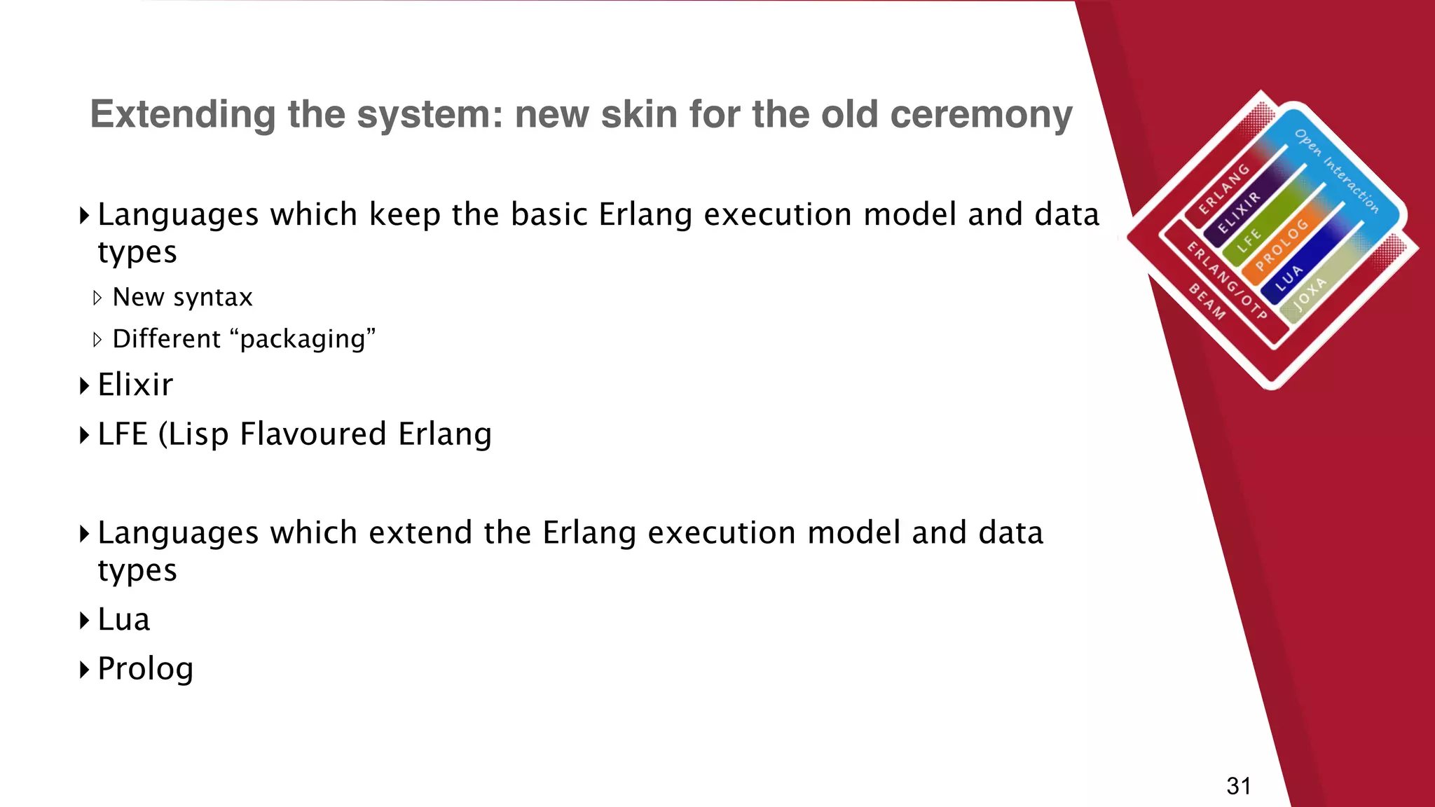 31
▸ Languages which keep the basic Erlang execution model and data
types
▹ New syntax
▹ Different “packaging”
▸ Elixir
▸ LFE (Lisp Flavoured Erlang
▸ Languages which extend the Erlang execution model and data
types
▸ Lua
▸ Prolog
Extending the system: new skin for the old ceremony
 