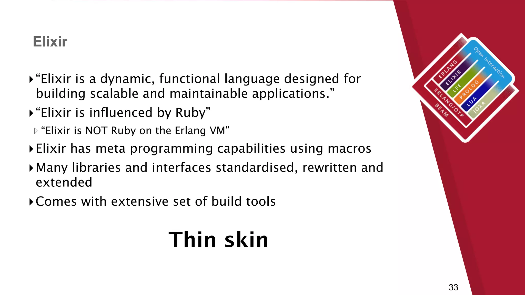 33
▸“Elixir is a dynamic, functional language designed for
building scalable and maintainable applications.”
▸“Elixir is influenced by Ruby”
▹ “Elixir is NOT Ruby on the Erlang VM”
▸Elixir has meta programming capabilities using macros
▸Many libraries and interfaces standardised, rewritten and
extended
▸Comes with extensive set of build tools
Elixir
Thin skin
 