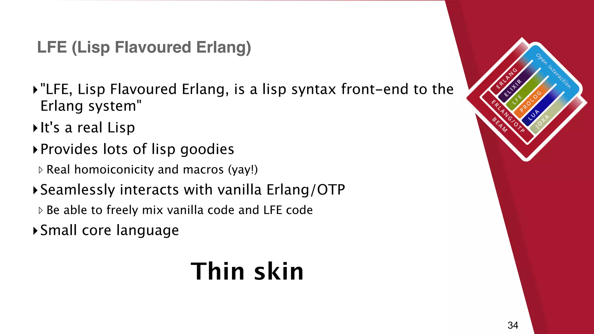 34
▸"LFE, Lisp Flavoured Erlang, is a lisp syntax front-end to the
Erlang system"
▸It's a real Lisp
▸Provides lots of lisp goodies
▹ Real homoiconicity and macros (yay!)
▸Seamlessly interacts with vanilla Erlang/OTP
▹ Be able to freely mix vanilla code and LFE code
▸Small core language
LFE (Lisp Flavoured Erlang)
Thin skin
 