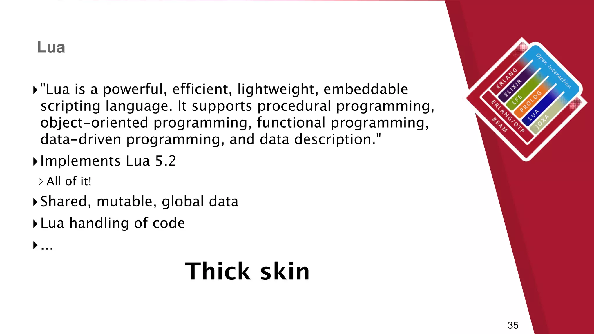 35
▸"Lua is a powerful, efficient, lightweight, embeddable
scripting language. It supports procedural programming,
object-oriented programming, functional programming,
data-driven programming, and data description."
▸Implements Lua 5.2
▹ All of it!
▸Shared, mutable, global data
▸Lua handling of code
▸...
Lua
Thick skin
 
