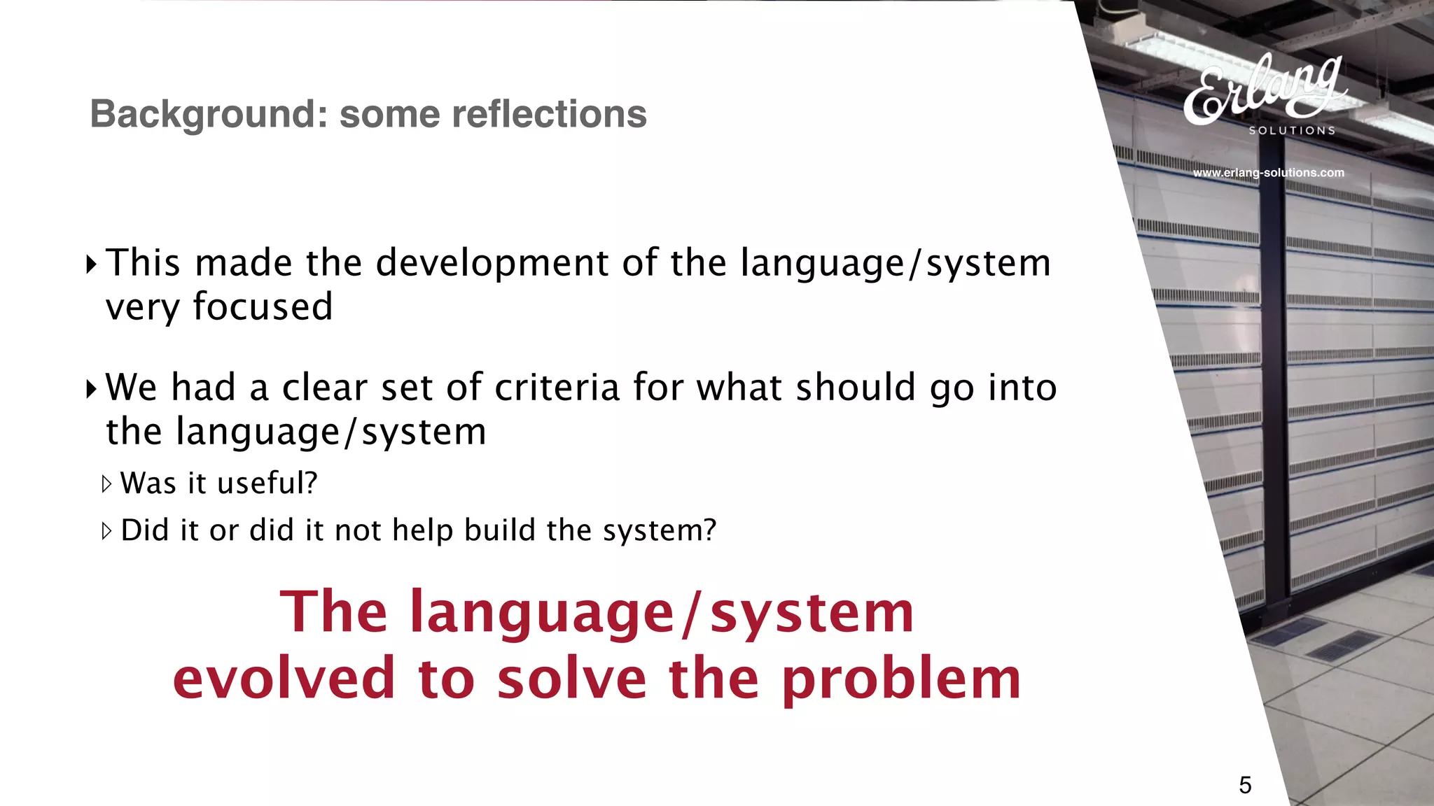 www.erlang-solutions.com
5
Background: some reflections
The language/system 
evolved to solve the problem
‣We had a clear set of criteria for what should go into
the language/system
▹ Was it useful?
▹ Did it or did it not help build the system?
‣This made the development of the language/system
very focused
 