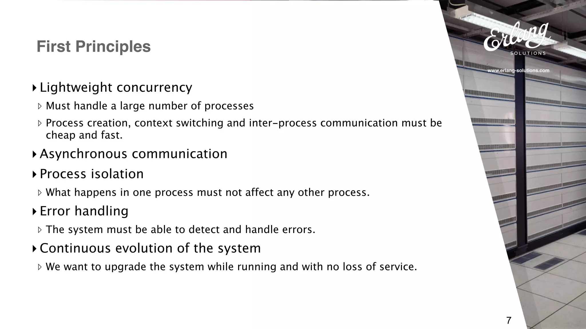 www.erlang-solutions.com
7
▸ Lightweight concurrency
▹ Must handle a large number of processes
▹ Process creation, context switching and inter-process communication must be
cheap and fast.
▸ Asynchronous communication
▸ Process isolation
▹ What happens in one process must not affect any other process.
▸ Error handling
▹ The system must be able to detect and handle errors.
▸ Continuous evolution of the system
▹ We want to upgrade the system while running and with no loss of service.
First Principles
 