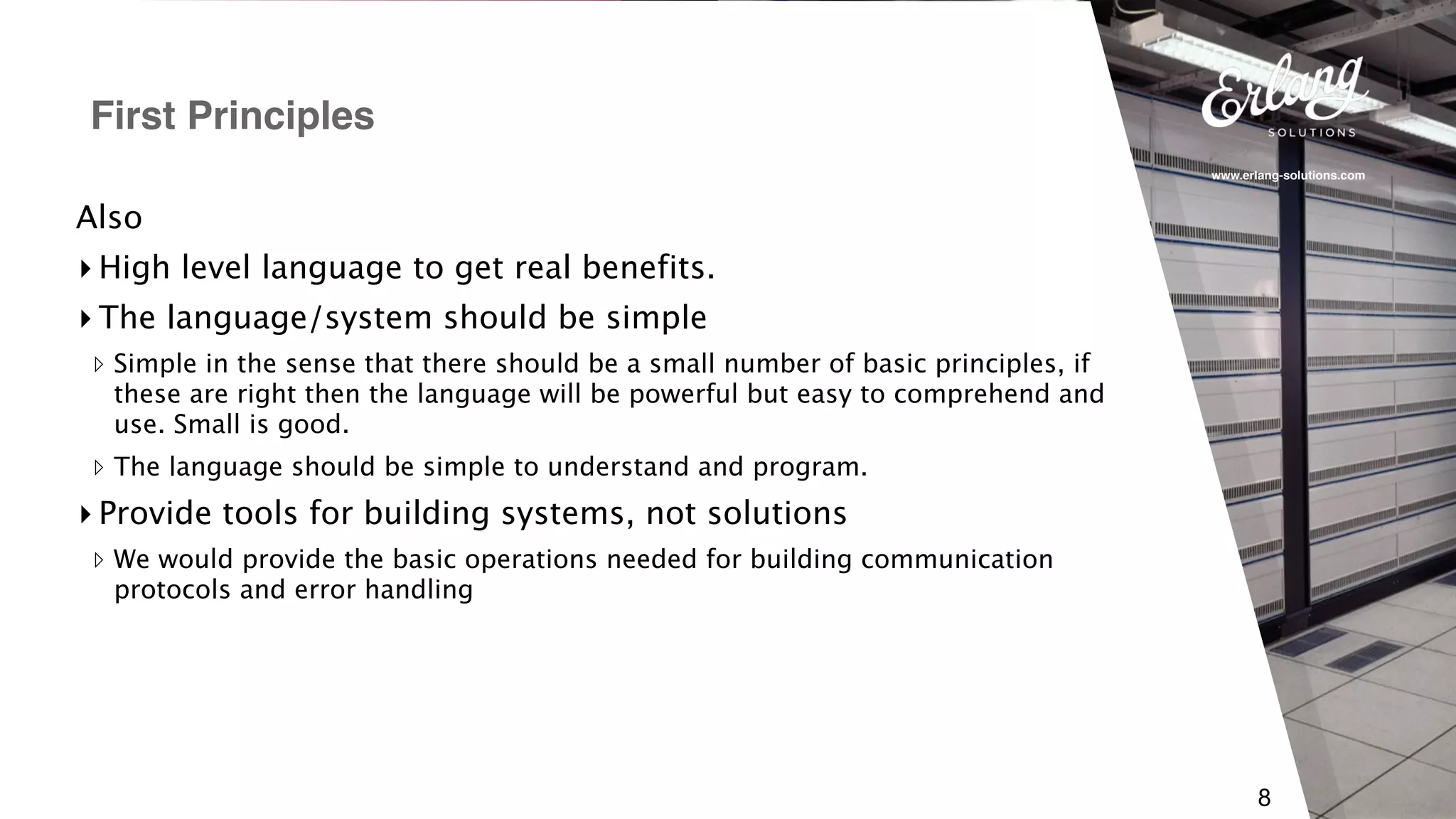 www.erlang-solutions.com
8
Also
▸ High level language to get real benefits.
▸ The language/system should be simple
▹ Simple in the sense that there should be a small number of basic principles, if
these are right then the language will be powerful but easy to comprehend and
use. Small is good.
▹ The language should be simple to understand and program.
▸ Provide tools for building systems, not solutions
▹ We would provide the basic operations needed for building communication
protocols and error handling
First Principles
 