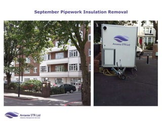 September Pipework Insulation Removal
Health & Safety
The Control of Asbestos Regulations 2012
Legislation 10 says asbestos awareness training
should be given to workers in the refurbishment and
maintenance & allied trades, where it is foreseeable
that asbestos containing material may become
exposed during their work. This includes (but is not
limited to):Demolition workers, construction
workers, general maintenance staff, electricians,
plumbers, gas fitters, painters and decorators,
joiners, shop fitters, plasterers, roofers, heating and
ventilation engineers, telecommunication engineers,
computer and data installers, fire and burglar alarm
installers, architects & building surveyors.
 