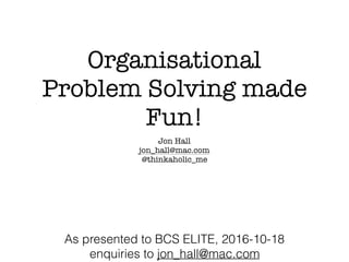 Organisational
Problem Solving made
Fun!
Jon Hall
jon_hall@mac.com
@thinkaholic_me
As presented to BCS ELITE, 2016-10-18
enquiries to jon_hall@mac.com
 