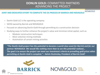 JOINT AND DEDICATED EFFORT TO COMPLETE THE EIS PROCESS BY BARRICK AND NOVAGOLD
DONLIN GOLD: COMMITTED PARTNERS
ADVANCING THE PROJECT
> Donlin Gold LLC is the operating company
> 50/50 owned by Barrick and NOVAGOLD
> Focused on advancing Donlin Gold through permitting to a construction decision
> Studying ways to further enhance the project’s value and minimize initial capital, such as:
• Modular construction techniques
• More selective mining methods
• Automation of certain mining activities
“The Donlin Gold project has the potential to become a world class asset for Barrick and for our
partner NOVAGOLD. We would like nothing more than to see this potential realized...
The goal is to ensure the project can meet our investment criteria at prevailing gold prices when
permitting at Donlin Gold is complete.” – Kelvin Dushnisky, President of Barrick Gold1
16Notes:
1) NOVAGOLD 2015 Annual Report.
 