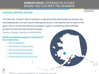 LOCATION, LOCATION, LOCATION
DONLIN GOLD: LEVERAGE IN A PLACE
WHERE YOU CAN KEEP THE REWARDS
Alaska’s jurisdictional appeal is comprised of
five cornerstones:
• Mineral potential
• Established mining industry
• Political and social stability
• Excellent local partnerships
• A full embrace of the rule of law
17
“It is that rare “unicorn” that is located in a safe part of the world where an investor can
tread without fear. As such, Donlin Gold represents for us the optimal way to invest in the
space: that is, to seek the maximum leverage to gold in a jurisdiction that will allow
investors to keep the fruits of that leverage.”
Thomas S. Kaplan, Chairman of NOVAGOLD1
Notes:
1) Article published in The Gloom, Boom & Doom Report dated January 1, 2016 “The Tortoise and the Hare” by Thomas S. Kaplan.
 