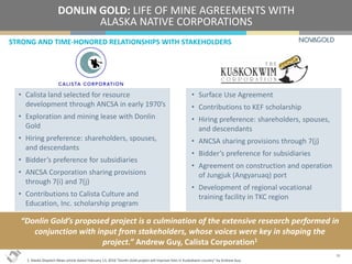 “Donlin Gold’s proposed project is a culmination of the extensive research performed in
conjunction with input from stakeholders, whose voices were key in shaping the
project.” Andrew Guy, Calista Corporation1
DONLIN GOLD: LIFE OF MINE AGREEMENTS WITH
ALASKA NATIVE CORPORATIONS
STRONG AND TIME-HONORED RELATIONSHIPS WITH STAKEHOLDERS
18
• Calista land selected for resource
development through ANCSA in early 1970’s
• Exploration and mining lease with Donlin
Gold
• Hiring preference: shareholders, spouses,
and descendants
• Bidder’s preference for subsidiaries
• ANCSA Corporation sharing provisions
through 7(i) and 7(j)
• Contributions to Calista Culture and
Education, Inc. scholarship program
• Surface Use Agreement
• Contributions to KEF scholarship
• Hiring preference: shareholders, spouses,
and descendants
• ANCSA sharing provisions through 7(j)
• Bidder’s preference for subsidiaries
• Agreement on construction and operation
of Jungjuk (Angyaruaq) port
• Development of regional vocational
training facility in TKC region
1. Alaska Dispatch News article dated February 13, 2016 “Donlin Gold project will improve lives in Kuskokwim country” by Andrew Guy.
 