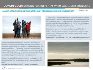 ALASKA NATIVE CORPORATIONS: LEADERS OF REGIONAL ECONOMIC DEVELOPMENT
DONLIN GOLD: STRONG PARTNERSHIPS WITH LOCAL STAKEHOLDERS
19
“Calista has two primary goals: generate profit for the
corporation and its shareholders, and provide other socio-
economic opportunity and benefits to the shareholders and
their descendants... Ultimately, economic development of
such a large project will help fulfill the broader goal of self
determination by allowing residents and Calista shareholders
to significantly participate in the world economy.
Calista intends to be an active, involved participant in the
development of our land and mineral resources at Donlin
Gold.”
Andrew Guy, President & CEO, Calista Corporation1
“Donlin Gold’s continued presence in the region over the past
two decades – and the partnership we’ve developed through
the updated Surface Use Agreement – represent tremendous
opportunities for the shareholders of our 10 villages and the
broader Yukon-Kuskokwim community.
Subsistence is a core component of our way of life. But in
today’s world, our communities cannot thrive without wage
employment, educational and training opportunities, and
access to health care.”
Maver Carey, President & CEO, The Kuskokwim Corporation1
1) NOVAGOLD 2015 Annual Report.
 