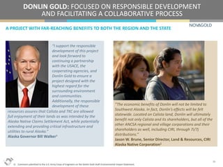A PROJECT WITH FAR-REACHING BENEFITS TO BOTH THE REGION AND THE STATE
DONLIN GOLD: FOCUSED ON RESPONSIBLE DEVELOPMENT
AND FACILITATING A COLLABORATIVE PROCESS
20
“I support the responsible
development of this project
and look forward to
continuing a partnership
with the USACE, the
cooperating agencies, and
Donlin Gold to ensure a
project designed with the
highest regard for the
surrounding environment
and communities.
Additionally, the responsible
development of these “The economic benefits of Donlin will not be limited to
Southwest Alaska. In fact, Donlin’s effects will be felt
statewide. Located on Calista land, Donlin will ultimately
benefit not only Calista and its shareholders, but all of the
other ANCSA regional and village corporations and their
shareholders as well, including CIRI, through 7i/7j
distributions.”
Jason W. Brune, Senior Director, Land & Resources, CIRI
Alaska Native Corporation1
1) Comment submitted to the U.S. Army Corps of Engineers on the Donlin Gold draft Environmental Impact Statement.
resources assures that Calista and TKC are allowed
full enjoyment of their lands as was intended by the
Alaska Native Claims Settlement Act, while potentially
extending and providing critical infrastructure and
utilities to rural Alaska.”
Alaska Governor Bill Walker1
 