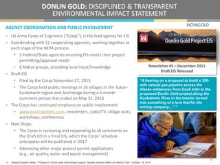 AGENCY COORDINATION AND PUBLIC INVOLVEMENT
DONLIN GOLD: DISCIPLINED & TRANSPARENT
ENVIRONMENTAL IMPACT STATEMENT
> US Army Corps of Engineers (“Corps”), is the lead agency for EIS
> Coordinating with 11 cooperating agencies, working together at
each stage of the NEPA process
• 5 Federal/State agencies ensuring EIS meets their project
permitting/approval needs
• 6 Native groups, providing local input/knowledge
> Draft EIS
• Filed by the Corps November 27, 2015
• The Corps held public meetings in 16 villages in the Yukon-
Kuskokwim region and Anchorage during a 6-month
comment period that ended on May 31, 2016
> The Corps has continued emphasis on public involvement
• www.donlingoldeis.com, newsletters, radio/TV, village visits,
workshops, conferences
> Next Steps:
• The Corps is reviewing and responding to all comments on
the Draft EIS in a Final EIS, which the Corps’ schedule
anticipates will be published in 2017
• Advancing other major project permit applications
(e.g., air quality, water and waste management)
Newsletter #5 – December 2015
Draft EIS Released
22
“A hearing on a proposal to build a 350-
mile natural gas pipeline across the
Alaska wilderness from Cook Inlet to the
proposed Donlin Gold project along the
Kuskokwim River in the Interior turned
into something of a love fest for the
mining company…” 1
1) Alaska Dispatch News, “Prospect of Donlin gold mine brings support, despite potential effect on Iditarod Trail”, October 16, 2014
 