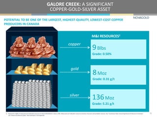 POTENTIAL TO BE ONE OF THE LARGEST, HIGHEST-QUALITY, LOWEST-COST COPPER
PRODUCERS IN CANADA
GALORE CREEK: A SIGNIFICANT
COPPER-GOLD-SILVER ASSET
1) Represents 100% of measured and indicated resources of which NOVAGOLD’s share is 50%. Measured and indicated resources inclusive of proven and probable reserves. See “Cautionary Note Concerning Reserve & Resource Estimates”
and “Reserve & Resource Base” with footnotes in the appendix.
23
copper
gold
silver
9Blbs
Grade: 0.50%
M&I RESOURCES1
8Moz
Grade: 0.31 g/t
136Moz
Grade: 5.21 g/t
 