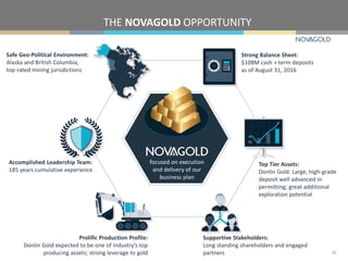 THE NOVAGOLD OPPORTUNITY
Safe Geo-Political Environment:
Alaska and British Columbia,
top-rated mining jurisdictions
Accomplished Leadership Team:
185 years cumulative experience
Prolific Production Profile:
Donlin Gold expected to be one of industry’s top
producing assets; strong leverage to gold
Supportive Stakeholders:
Long standing shareholders and engaged
partners
Strong Balance Sheet:
$108M cash + term deposits
as of August 31, 2016
Top Tier Assets:
Donlin Gold: Large, high-grade
deposit well advanced in
permitting; great additional
exploration potential
26
focused on execution
and delivery of our
business plan
 
