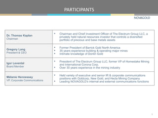 PARTICIPANTS
3
Dr. Thomas Kaplan
Chairman
• Chairman and Chief Investment Officer of The Electrum Group LLC, a
privately held natural resources investor that controls a diversified
portfolio of precious and base metals assets
Gregory Lang
President & CEO
• Former President of Barrick Gold North America
• 35 years experience building & operating major mines
• Intimate knowledge of Donlin Gold
Igor Levental
Board Member
• President of The Electrum Group LLC, former VP of Homestake Mining
and International Corona Corp.
• Over 30 years experience in the mining industry
Mélanie Hennessey
VP, Corporate Communications
• Held variety of executive and senior IR & corporate communications
positions with Goldcorp, New Gold, and Hecla Mining Company
• Leading NOVAGOLD’s internal and external communications functions
 