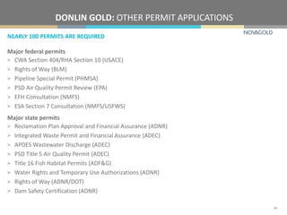NEARLY 100 PERMITS ARE REQUIRED
DONLIN GOLD: OTHER PERMIT APPLICATIONS
30
Major federal permits
> CWA Section 404/RHA Section 10 (USACE)
> Rights of Way (BLM)
> Pipeline Special Permit (PHMSA)
> PSD Air Quality Permit Review (EPA)
> EFH Consultation (NMFS)
> ESA Section 7 Consultation (NMFS/USFWS)
Major state permits
> Reclamation Plan Approval and Financial Assurance (ADNR)
> Integrated Waste Permit and Financial Assurance (ADEC)
> APDES Wastewater Discharge (ADEC)
> PSD Title 5 Air Quality Permit (ADEC)
> Title 16 Fish Habitat Permits (ADF&G)
> Water Rights and Temporary Use Authorizations (ADNR)
> Rights of Way (ADNR/DOT)
> Dam Safety Certification (ADNR)
 
