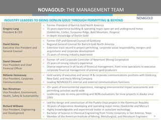 INDUSTRY LEADERS TO BRING DONLIN GOLD THROUGH PERMITTING & BEYOND
NOVAGOLD: THE MANAGEMENT TEAM
Gregory Lang
President & CEO
> Former President of Barrick Gold North America
> 35 years experience building & operating major open-pit and underground mines
(Goldstrike, Cortez, Turquoise Ridge, Bald Mountain, Porgera)
> In-depth knowledge of Donlin Gold
David Deisley
Executive Vice President and
General Counsel
> Former EVP and General Counsel of Goldcorp
> Regional General Counsel for Barrick Gold North America
> Extensive track record in project permitting, corporate social responsibility, mergers and
acquisitions and corporate development
> 25 years of mining industry experience
David Ottewell
Vice President and Chief
Financial Officer
> Former VP and Corporate Controller of Newmont Mining Corporation
> 25 years of mining industry experience
> Diverse experience in all facets of financial management, from mine operations to executive
corporate financial management of premier gold producers
Mélanie Hennessey
Vice President, Corporate
Communications
> Held variety of executive and senior IR & corporate communications positions with Goldcorp,
New Gold, and Hecla Mining Company
> Leading NOVAGOLD’s internal and external communications functions
Ron Rimelman
Vice President, Environment,
Health, Safety & Sustainability
> 25+ years of environmental experience, managing environmental impact assessments and
permitting activities world-wide
> Leadership role on mine permitting and NEPA evaluations for mine projects in Alaska since
1993
Richard Williams
Vice President, Engineering
and Development
> Led the design and construction of the Pueblo Viejo project in the Dominican Republic
> 30 years of experience developing and operating major mines (Goldstrike and Mercur)
> Highly knowledgeable and experienced leader in autoclave technology
> Bachelor of Science in Chemical Engineering from Trinity University in San Antonio, Texas
> Member of the American Institute of Mining, Metallurgical, and Petroleum Engineers 34
 
