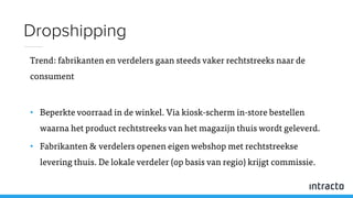 Trend: fabrikanten en verdelers gaan steeds vaker rechtstreeks naar de
consument
• Beperkte voorraad in de winkel. Via kiosk-scherm in-store bestellen
waarna het product rechtstreeks van het magazijn thuis wordt geleverd.
• Fabrikanten & verdelers openen eigen webshop met rechtstreekse
levering thuis. De lokale verdeler (op basis van regio) krijgt commissie.
Dropshipping
 