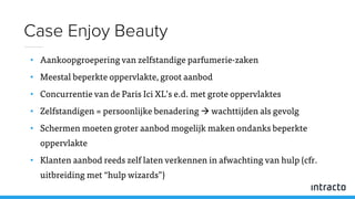 • Aankoopgroepering van zelfstandige parfumerie-zaken
• Meestal beperkte oppervlakte, groot aanbod
• Concurrentie van de Paris Ici XL’s e.d. met grote oppervlaktes
• Zelfstandigen = persoonlijke benadering  wachttijden als gevolg
• Schermen moeten groter aanbod mogelijk maken ondanks beperkte
oppervlakte
• Klanten aanbod reeds zelf laten verkennen in afwachting van hulp (cfr.
uitbreiding met “hulp wizards”)
Case Enjoy Beauty
 