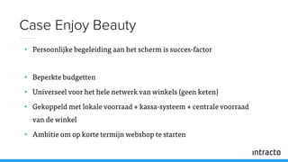 • Persoonlijke begeleiding aan het scherm is succes-factor
• Beperkte budgetten
• Universeel voor het hele netwerk van winkels (geen keten)
• Gekoppeld met lokale voorraad + kassa-systeem + centrale voorraad
van de winkel
• Ambitie om op korte termijn webshop te starten
Case Enjoy Beauty
 