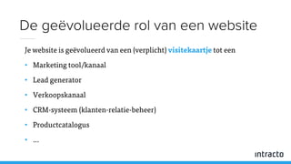 Je website is geëvolueerd van een (verplicht) visitekaartje tot een
• Marketing tool/kanaal
• Lead generator
• Verkoopskanaal
• CRM-systeem (klanten-relatie-beheer)
• Productcatalogus
• …
De geëvolueerde rol van een website
 