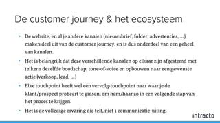 • De website, en al je andere kanalen (nieuwsbrief, folder, advertenties, …)
maken deel uit van de customer journey, en is dus onderdeel van een geheel
van kanalen.
• Het is belangrijk dat deze verschillende kanalen op elkaar zijn afgestemd met
telkens dezelfde boodschap, tone-of-voice en opbouwen naar een gewenste
actie (verkoop, lead, …)
• Elke touchpoint heeft wel een vervolg-touchpoint naar waar je de
klant/prospect probeert te gidsen, om hem/haar zo in een volgende stap van
het proces te krijgen.
• Het is de volledige ervaring die telt, niet 1 communicatie-uiting.
De customer journey & het ecosysteem
 
