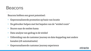 Beacons hebben een groot potentieel:
• Gepersonaliseerde promoties op basis van locatie
• De gebruiker helpen met het bepalen van de “winkel route”
• Sturen naar de snelste kassa
• Data-analyse van gedrag in de winkel
• Uitbreiding van de customer journey en data-koppeling met andere
kanalen (cfr automatisatie)
• Gepersonaliseerde customer journey experience
Beacons
 