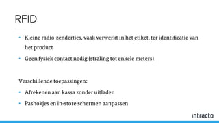 • Kleine radio-zendertjes, vaak verwerkt in het etiket, ter identificatie van
het product
• Geen fysiek contact nodig (straling tot enkele meters)
Verschillende toepassingen:
• Afrekenen aan kassa zonder uitladen
• Pashokjes en in-store schermen aanpassen
RFID
 