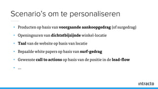 • Producten op basis van voorgaande aankoopgedrag (of surgedrag)
• Openingsuren van dichtstbijzijnde winkel-locatie
• Taal van de website op basis van locatie
• Bepaalde white papers op basis van surf-gedrag
• Gewenste call to actions op basis van de positie in de lead-flow
• …
Scenario’s om te personaliseren
 