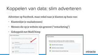 Adverteer op Facebook, maar enkel naar je klanten op basis van:
• Klantenlijst (e-mailadressen)
• Mensen die op je website zijn geweest (“remarketing”)
• Gekoppeld met MailChimp
Koppelen van data: slim adverteren
 
