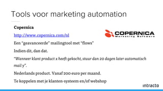 Copernica
http://www.copernica.com/nl
Een “geavanceerde” mailingtool met “flows”
Indien dit, dan dat.
“Wanneer klant product x heeft gekocht, stuur dan 20 dagen later automatisch
mail y”.
Nederlands product. Vanaf 200 euro per maand.
Te koppelen met je klanten-systeem en/of webshop
Tools voor marketing automation
 